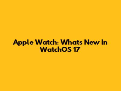 Apple Watch: What's New In WatchOS 17