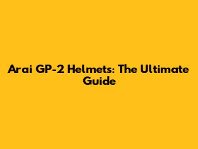 Arai GP-2 Helmets: The Ultimate Guide