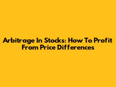 Arbitrage In Stocks: How To Profit From Price Differences