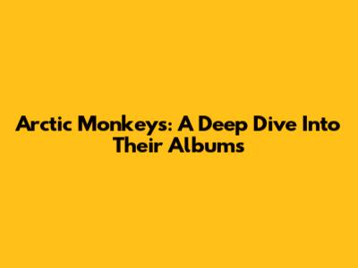 Arctic Monkeys: A Deep Dive Into Their Albums