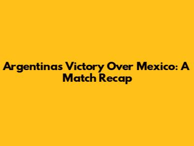 Argentina's Victory Over Mexico: A Match Recap