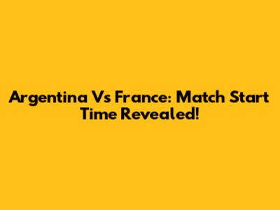 Argentina Vs France: Match Start Time Revealed!