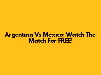 Argentina Vs Mexico: Watch The Match For FREE!