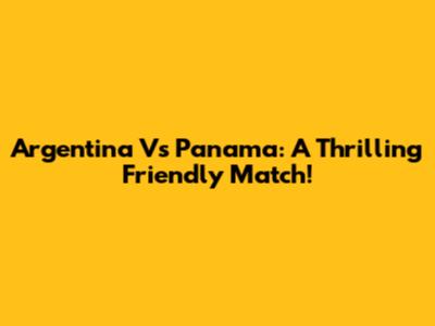 Argentina Vs Panama: A Thrilling Friendly Match!