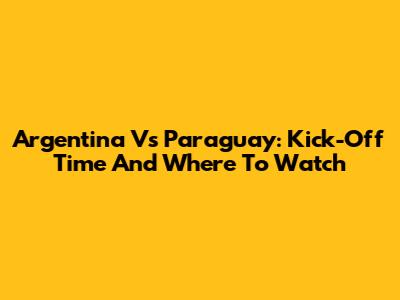 Argentina Vs Paraguay: Kick-Off Time And Where To Watch