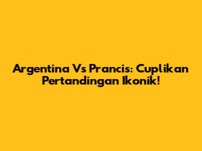 Argentina Vs Prancis: Cuplikan Pertandingan Ikonik!
