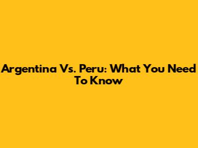 Argentina Vs. Peru: What You Need To Know