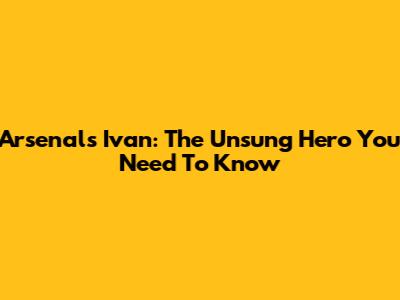 Arsenal's Ivan: The Unsung Hero You Need To Know