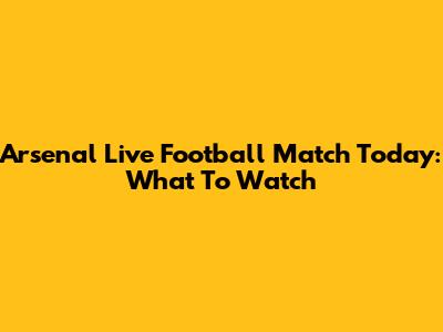 Arsenal Live Football Match Today: What To Watch