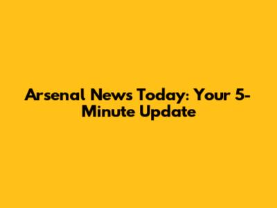 Arsenal News Today: Your 5-Minute Update