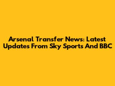 Arsenal Transfer News: Latest Updates From Sky Sports And BBC