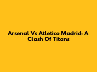 Arsenal Vs Atletico Madrid: A Clash Of Titans