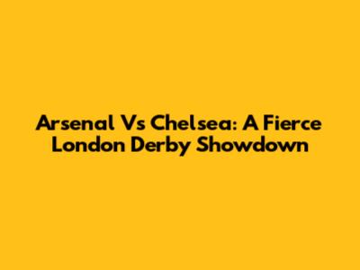 Arsenal Vs Chelsea: A Fierce London Derby Showdown