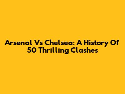 Arsenal Vs Chelsea: A History Of 50 Thrilling Clashes