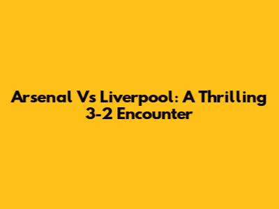Arsenal Vs Liverpool: A Thrilling 3-2 Encounter