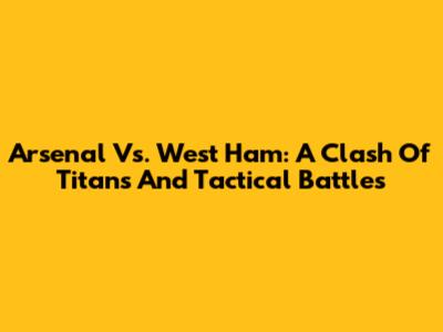 Arsenal Vs. West Ham: A Clash Of Titans And Tactical Battles