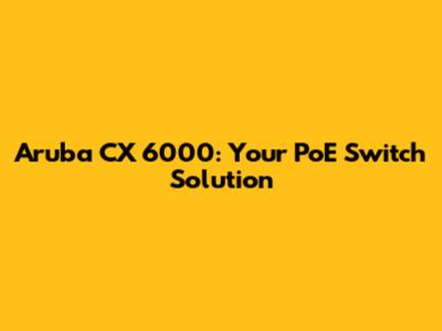 Aruba CX 6000: Your PoE Switch Solution