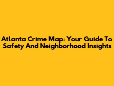Atlanta Crime Map: Your Guide To Safety And Neighborhood Insights