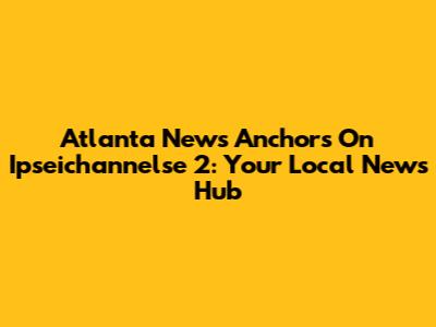 Atlanta News Anchors On Ipseichannelse 2: Your Local News Hub