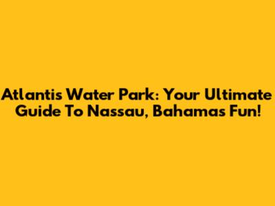 Atlantis Water Park: Your Ultimate Guide To Nassau, Bahamas Fun!