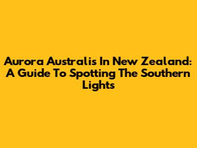 Aurora Australis In New Zealand: A Guide To Spotting The Southern Lights