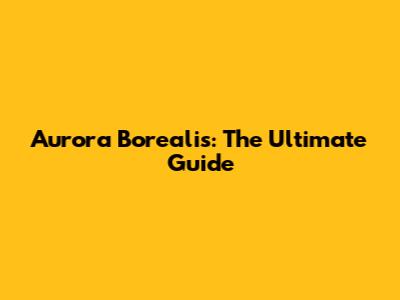 Aurora Borealis: The Ultimate Guide