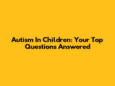 Autism In Children: Your Top Questions Answered