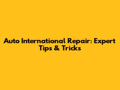 Auto International Repair: Expert Tips & Tricks