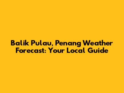 Balik Pulau, Penang Weather Forecast: Your Local Guide