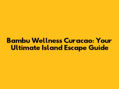 Bambu Wellness Curacao: Your Ultimate Island Escape Guide