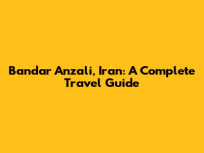 Bandar Anzali, Iran: A Complete Travel Guide