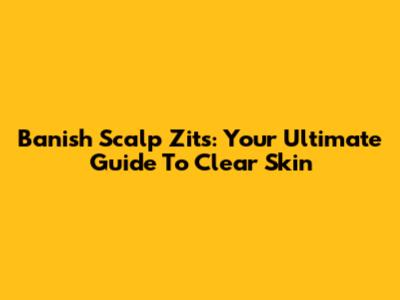 Banish Scalp Zits: Your Ultimate Guide To Clear Skin