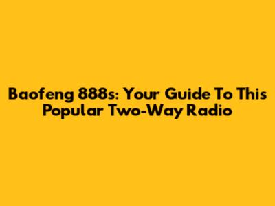 Baofeng 888s: Your Guide To This Popular Two-Way Radio
