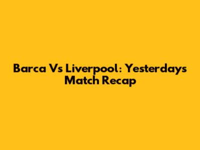 Barca Vs Liverpool: Yesterday's Match Recap
