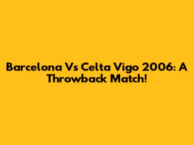 Barcelona Vs Celta Vigo 2006: A Throwback Match!