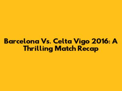 Barcelona Vs. Celta Vigo 2016: A Thrilling Match Recap