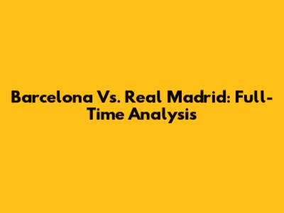 Barcelona Vs. Real Madrid: Full-Time Analysis