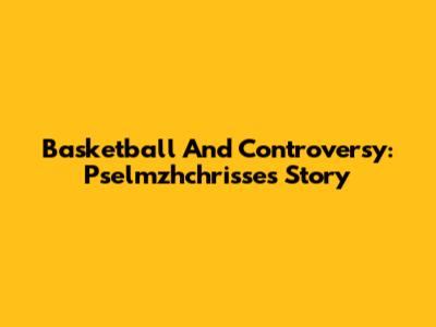 Basketball And Controversy: Pselmzhchrisse's Story