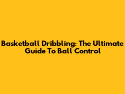 Basketball Dribbling: The Ultimate Guide To Ball Control