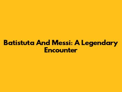 Batistuta And Messi: A Legendary Encounter