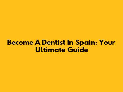 Become A Dentist In Spain: Your Ultimate Guide