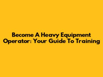 Become A Heavy Equipment Operator: Your Guide To Training
