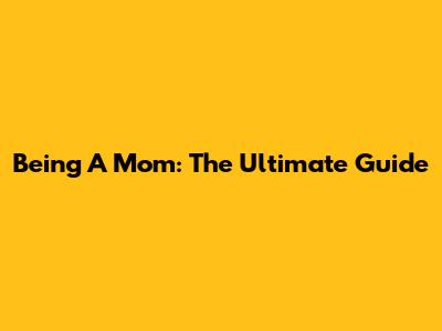 Being A Mom: The Ultimate Guide