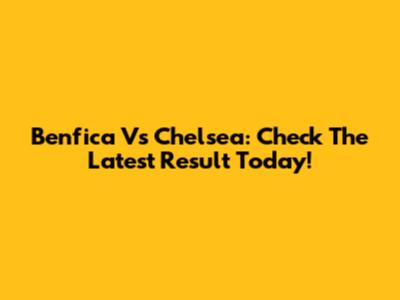 Benfica Vs Chelsea: Check The Latest Result Today!