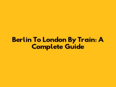 Berlin To London By Train: A Complete Guide