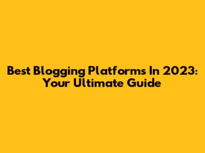 Best Blogging Platforms In 2023: Your Ultimate Guide