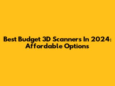 Best Budget 3D Scanners In 2024: Affordable Options