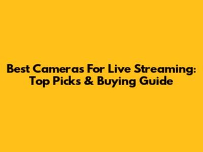 Best Cameras For Live Streaming: Top Picks & Buying Guide