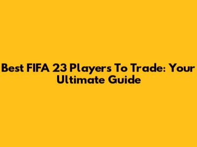 Best FIFA 23 Players To Trade: Your Ultimate Guide