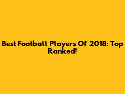 Best Football Players Of 2018: Top Ranked!